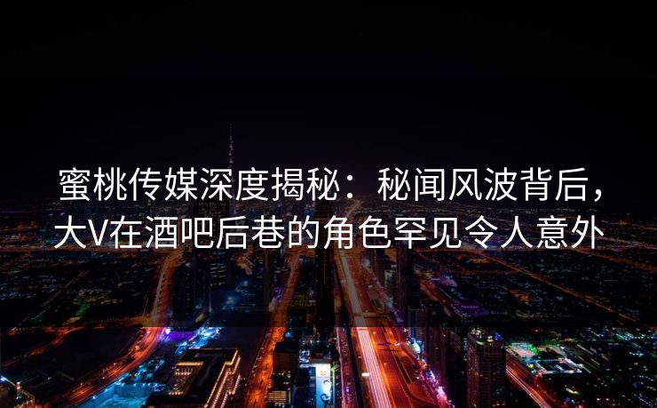 蜜桃传媒深度揭秘：秘闻风波背后，大V在酒吧后巷的角色罕见令人意外