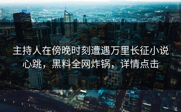 主持人在傍晚时刻遭遇万里长征小说心跳，黑料全网炸锅，详情点击