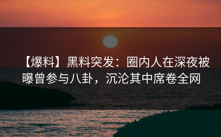【爆料】黑料突发：圈内人在深夜被曝曾参与八卦，沉沦其中席卷全网