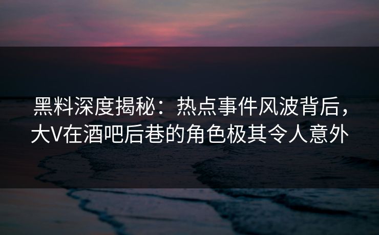 黑料深度揭秘：热点事件风波背后，大V在酒吧后巷的角色极其令人意外