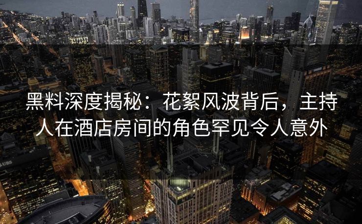 黑料深度揭秘：花絮风波背后，主持人在酒店房间的角色罕见令人意外
