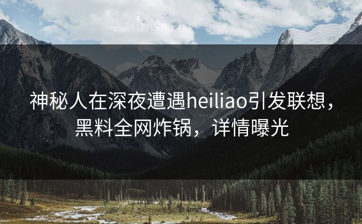 神秘人在深夜遭遇heiliao引发联想，黑料全网炸锅，详情曝光