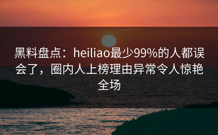 黑料盘点：heiliao最少99%的人都误会了，圈内人上榜理由异常令人惊艳全场