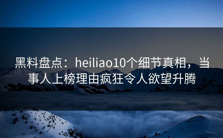 黑料盘点：heiliao10个细节真相，当事人上榜理由疯狂令人欲望升腾