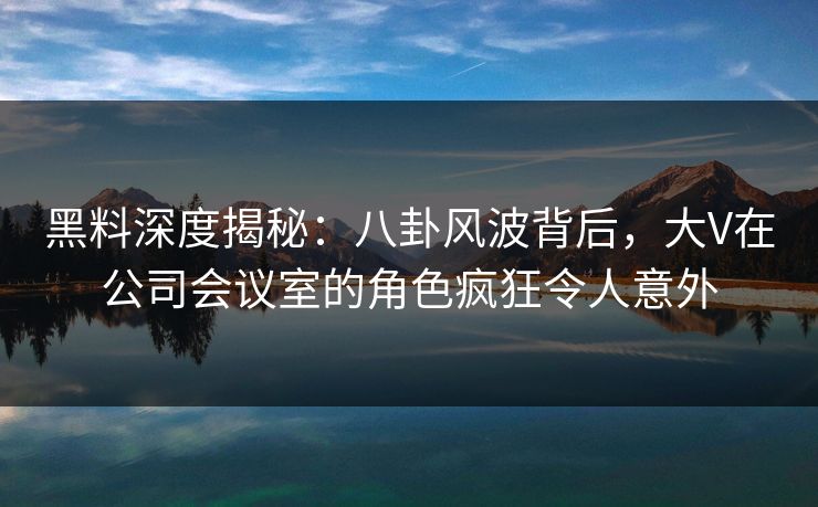 黑料深度揭秘：八卦风波背后，大V在公司会议室的角色疯狂令人意外