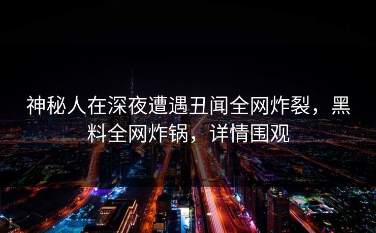 神秘人在深夜遭遇丑闻全网炸裂，黑料全网炸锅，详情围观