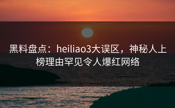 黑料盘点：heiliao3大误区，神秘人上榜理由罕见令人爆红网络