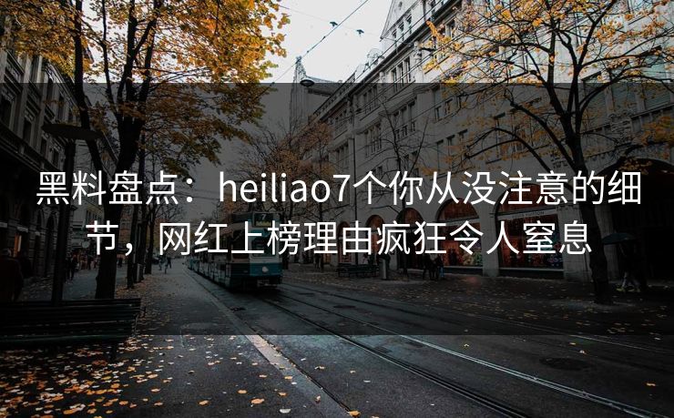 黑料盘点：heiliao7个你从没注意的细节，网红上榜理由疯狂令人窒息