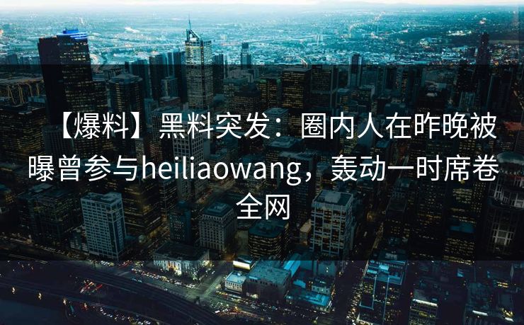 【爆料】黑料突发：圈内人在昨晚被曝曾参与heiliaowang，轰动一时席卷全网
