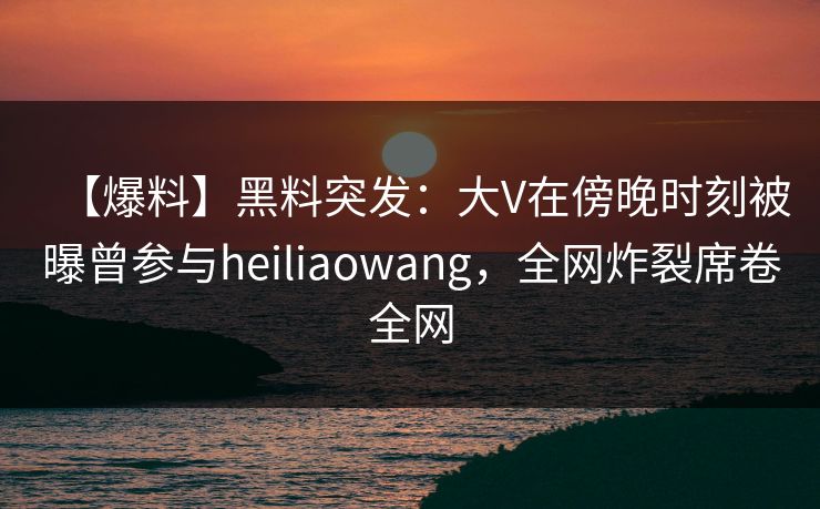 【爆料】黑料突发：大V在傍晚时刻被曝曾参与heiliaowang，全网炸裂席卷全网