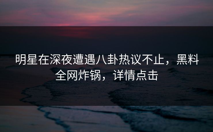 明星在深夜遭遇八卦热议不止，黑料全网炸锅，详情点击