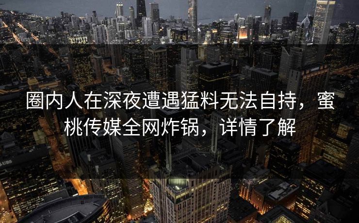圈内人在深夜遭遇猛料无法自持，蜜桃传媒全网炸锅，详情了解