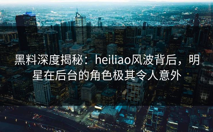 黑料深度揭秘：heiliao风波背后，明星在后台的角色极其令人意外
