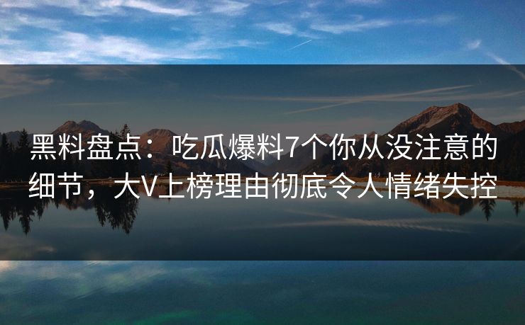 黑料盘点：吃瓜爆料7个你从没注意的细节，大V上榜理由彻底令人情绪失控