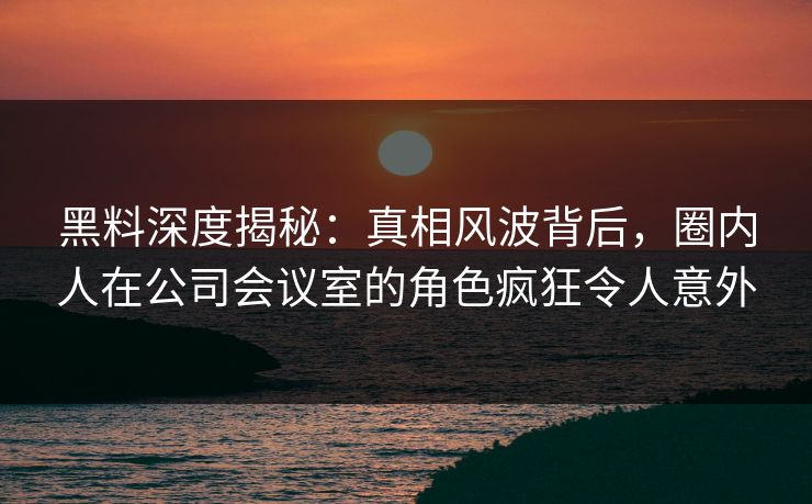 黑料深度揭秘:真相风波背后,圈内人在公司会议室的角色疯狂令人意外 黑料深度揭秘:真相风波背后,圈内人在公司会议室的角色疯狂令人意外