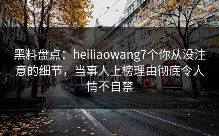 黑料盘点：heiliaowang7个你从没注意的细节，当事人上榜理由彻底令人情不自禁