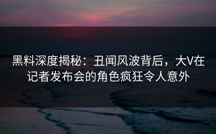 黑料深度揭秘：丑闻风波背后，大V在记者发布会的角色疯狂令人意外