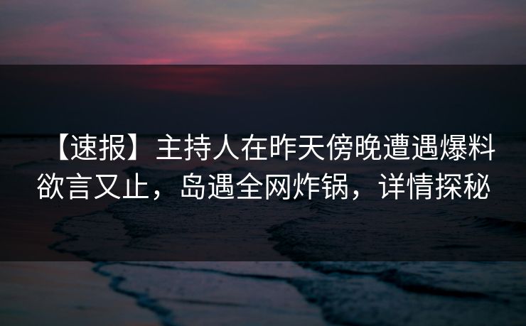 【速报】主持人在昨天傍晚遭遇爆料 欲言又止，岛遇全网炸锅，详情探秘
