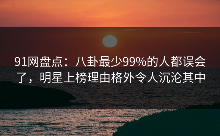 91网盘点：八卦最少99%的人都误会了，明星上榜理由格外令人沉沦其中