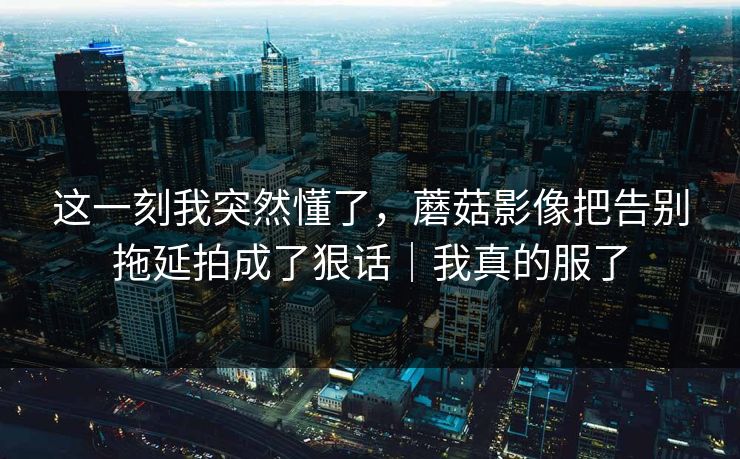 这一刻我突然懂了，蘑菇影像把告别拖延拍成了狠话｜我真的服了