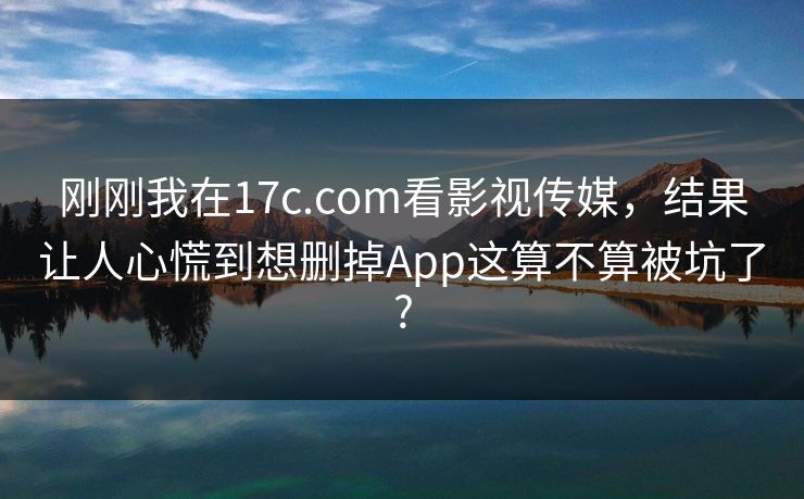 刚刚我在17c.com看影视传媒，结果让人心慌到想删掉App这算不算被坑了?