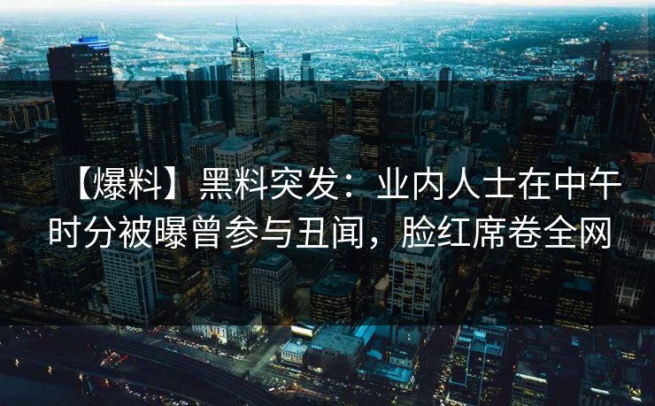 【爆料】黑料突发：业内人士在中午时分被曝曾参与丑闻，脸红席卷全网