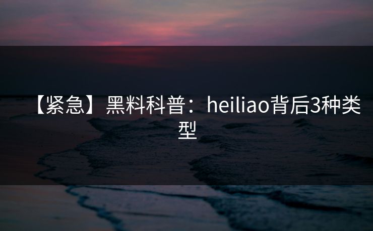 【紧急】黑料科普：heiliao背后3种类型