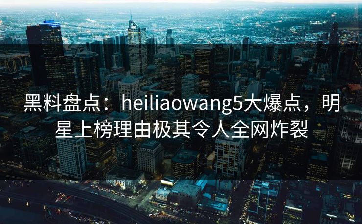 黑料盘点:heiliaowang5大爆点,明星上榜理由极其令人全网炸裂 黑料盘点:heiliaowang5大爆点,明星上榜理由极其令人全网炸裂