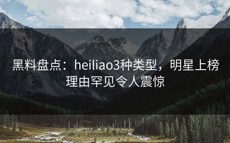 黑料盘点：heiliao3种类型，明星上榜理由罕见令人震惊