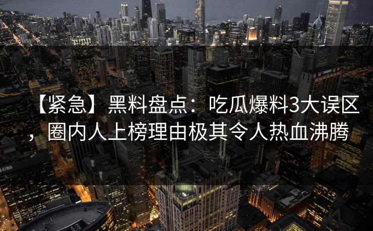 【紧急】黑料盘点：吃瓜爆料3大误区，圈内人上榜理由极其令人热血沸腾