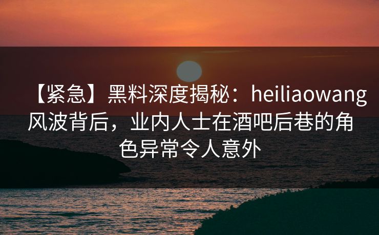 【紧急】黑料深度揭秘：heiliaowang风波背后，业内人士在酒吧后巷的角色异常令人意外