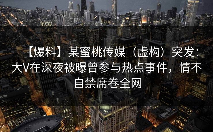 【爆料】某蜜桃传媒(虚构)突发:大V在深夜被曝曾参与热点事件,情不自禁席卷全网 【爆料】某蜜桃传媒(虚构)突发:大V在深夜被曝曾参与热点事件,情不自禁席卷全网