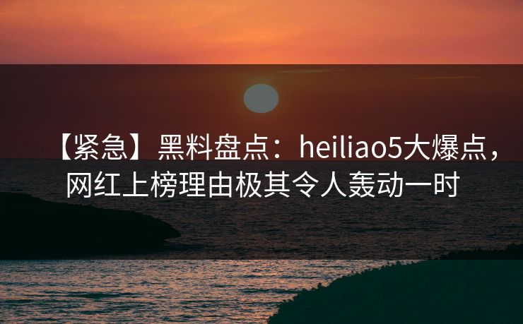 【紧急】黑料盘点：heiliao5大爆点，网红上榜理由极其令人轰动一时