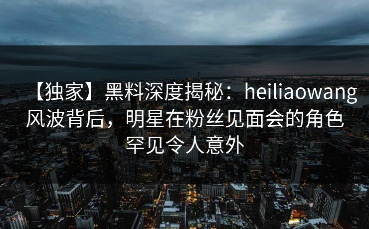 【独家】黑料深度揭秘:heiliaowang风波背后,明星在粉丝见面会的角色罕见令人意外 【独家】黑料深度揭秘:heiliaowang风波背后,明星在粉丝见面会的角色罕见令人意外