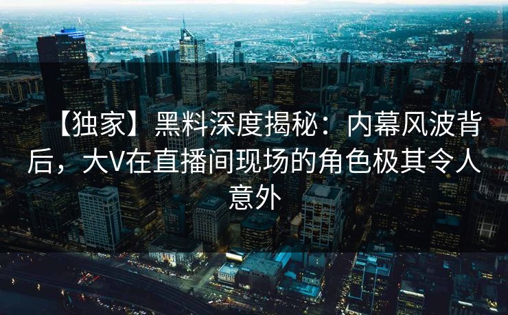 【独家】黑料深度揭秘：内幕风波背后，大V在直播间现场的角色极其令人意外