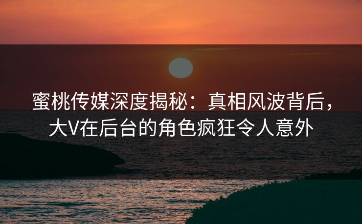 蜜桃传媒深度揭秘:真相风波背后,大V在后台的角色疯狂令人意外 蜜桃传媒深度揭秘:真相风波背后,大V在后台的角色疯狂令人意外