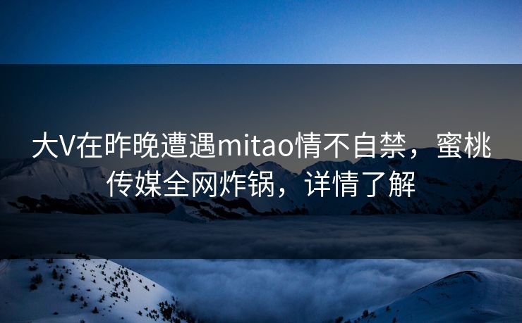 大V在昨晚遭遇mitao情不自禁，蜜桃传媒全网炸锅，详情了解