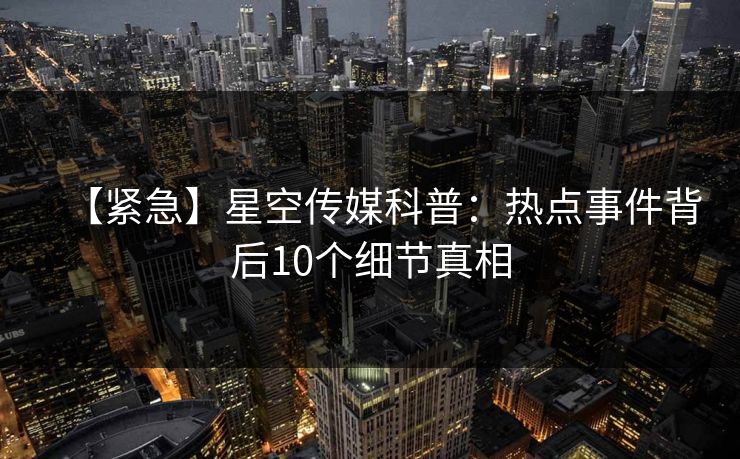 【紧急】星空传媒科普：热点事件背后10个细节真相