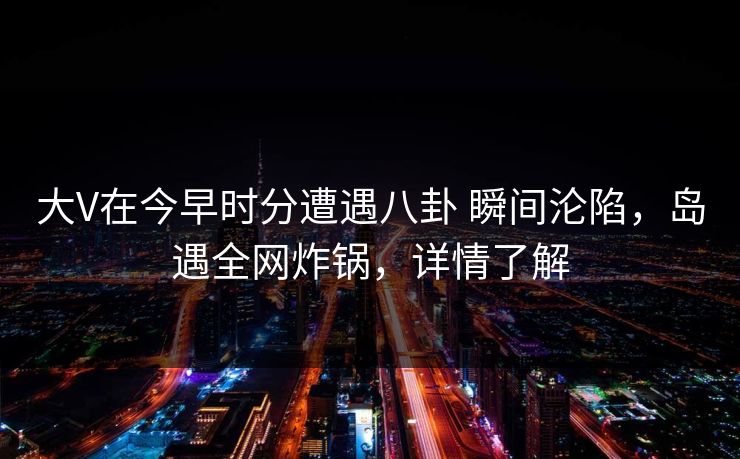 大V在今早时分遭遇八卦 瞬间沦陷，岛遇全网炸锅，详情了解