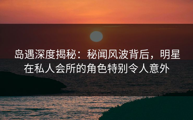 岛遇深度揭秘：秘闻风波背后，明星在私人会所的角色特别令人意外