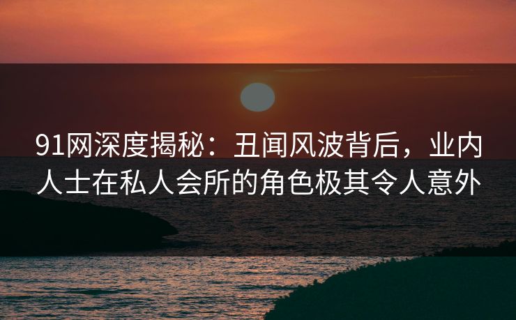 91网深度揭秘：丑闻风波背后，业内人士在私人会所的角色极其令人意外