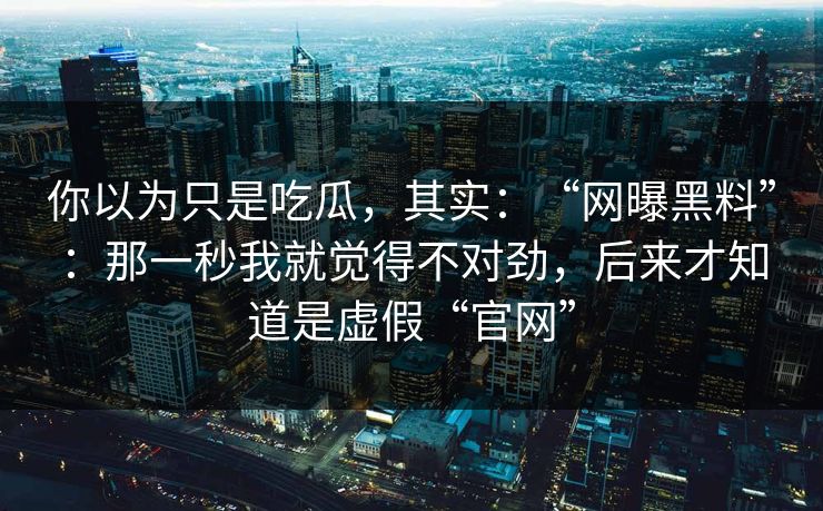 你以为只是吃瓜，其实：“网曝黑料”：那一秒我就觉得不对劲，后来才知道是虚假“官网”