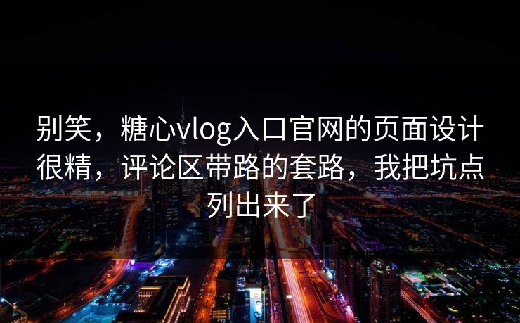 别笑，糖心vlog入口官网的页面设计很精，评论区带路的套路，我把坑点列出来了