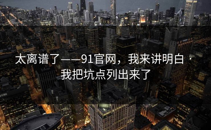 太离谱了——91官网，我来讲明白 · 我把坑点列出来了