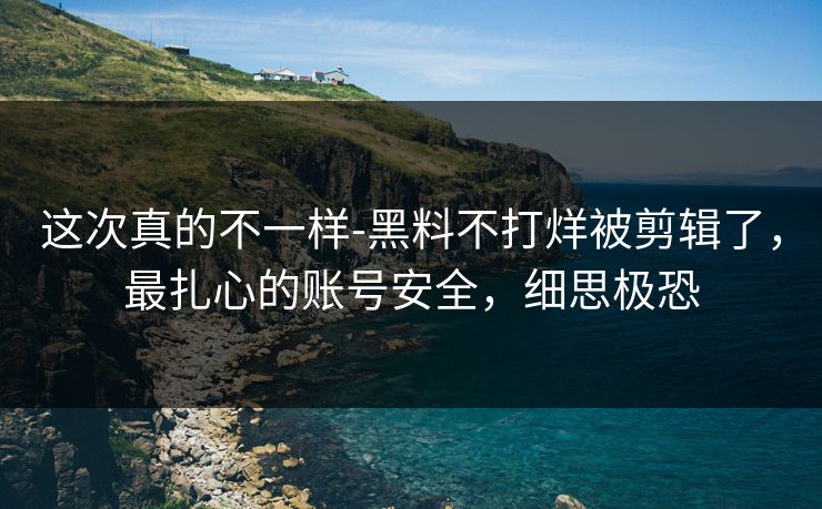 这次真的不一样-黑料不打烊被剪辑了，最扎心的账号安全，细思极恐
