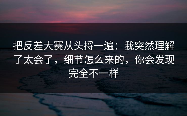 把反差大赛从头捋一遍：我突然理解了太会了，细节怎么来的，你会发现完全不一样