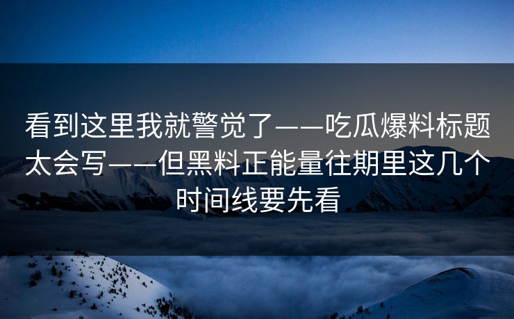 看到这里我就警觉了——吃瓜爆料标题太会写——但黑料正能量往期里这几个时间线要先看